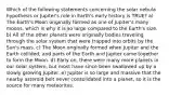 Which of the following statements concerning the solar nebula hypothesis or Jupiter's role in Earth's early history is TRUE? a) The Earth's Moon originally formed as one of Jupiter's many moons, which is why it is so large compared to the Earth's size. b) All of the other planets were originally bodies traveling through the solar system that were trapped into orbits by the Sun's mass. c) The Moon originally formed when Jupiter and the Earth collided, and parts of the Earth and Jupiter came together to form the Moon. d) Early on, there were many more planets in our solar system, but most have since been swallowed up by a slowly growing Jupiter. e) Jupiter is so large and massive that the nearby asteroid belt never consolidated into a planet, so it is the source for many meteorites.