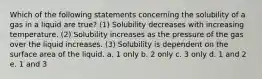 Which of the following statements concerning the solubility of a gas in a liquid are true? (1) Solubility decreases with increasing temperature. (2) Solubility increases as the pressure of the gas over the liquid increases. (3) Solubility is dependent on the surface area of the liquid. a. 1 only b. 2 only c. 3 only d. 1 and 2 e. 1 and 3