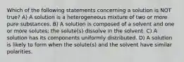 Which of the following statements concerning a solution is NOT true? A) A solution is a heterogeneous mixture of two or more pure substances. B) A solution is composed of a solvent and one or more solutes; the solute(s) dissolve in the solvent. C) A solution has its components uniformly distributed. D) A solution is likely to form when the solute(s) and the solvent have similar polarities.