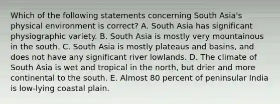 Which of the following statements concerning South Asia's physical environment is correct? A. South Asia has significant physiographic variety. B. South Asia is mostly very mountainous in the south. C. South Asia is mostly plateaus and basins, and does not have any significant river lowlands. D. The climate of South Asia is wet and tropical in the north, but drier and more continental to the south. E. Almost 80 percent of peninsular India is low-lying coastal plain.