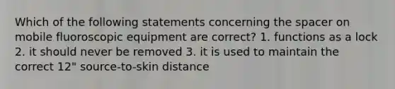 Which of the following statements concerning the spacer on mobile fluoroscopic equipment are correct? 1. functions as a lock 2. it should never be removed 3. it is used to maintain the correct 12" source-to-skin distance