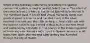 Which of the following statements concerning the Spanish commercial system is most accurate? Select one: a. The intent of the consulado was to keep prices in the Spanish colonies low. b. The merchant guild in Seville had virtual monopoly rights over goods shipped to America and handled much of the silver received in return until the 18th century. c. Nearly all trade with the Spanish colonies was carried in ships built in the New World and captained by colonists. d. The Council of the Indies regulated all trade and established a sub-council in Spanish America. e. All trade from Spain after the mid-16th century was funneled through the city of Madrid.