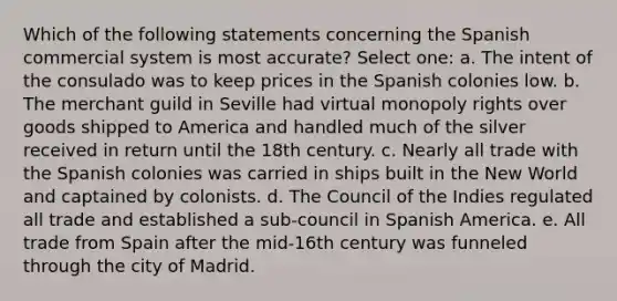 Which of the following statements concerning the Spanish commercial system is most accurate? Select one: a. The intent of the consulado was to keep prices in the Spanish colonies low. b. The merchant guild in Seville had virtual monopoly rights over goods shipped to America and handled much of the silver received in return until the 18th century. c. Nearly all trade with the Spanish colonies was carried in ships built in the New World and captained by colonists. d. The Council of the Indies regulated all trade and established a sub-council in Spanish America. e. All trade from Spain after the mid-16th century was funneled through the city of Madrid.