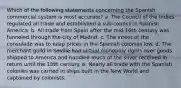 Which of the following statements concerning the Spanish commercial system is most accurate? a. The Council of the Indies regulated all trade and established a sub-council in Spanish America. b. All trade from Spain after the mid-16th century was funneled through the city of Madrid. c. The intent of the consulado was to keep prices in the Spanish colonies low. d. The merchant guild in Seville had virtual monopoly rights over goods shipped to America and handled much of the silver received in return until the 18th century. e. Nearly all trade with the Spanish colonies was carried in ships built in the New World and captained by colonists.