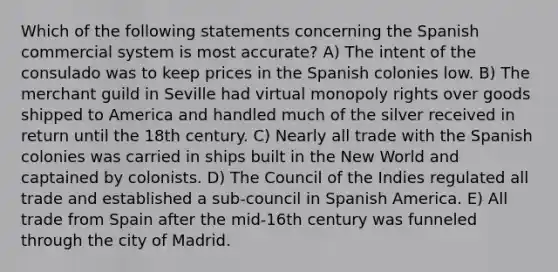 Which of the following statements concerning the Spanish commercial system is most accurate? A) The intent of the consulado was to keep prices in the Spanish colonies low. B) The merchant guild in Seville had virtual monopoly rights over goods shipped to America and handled much of the silver received in return until the 18th century. C) Nearly all trade with the Spanish colonies was carried in ships built in the New World and captained by colonists. D) The Council of the Indies regulated all trade and established a sub-council in Spanish America. E) All trade from Spain after the mid-16th century was funneled through the city of Madrid.