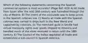 Which of the following statements concerning the Spanish commercial system is most accurate? (Page Ref: 419) A) All trade from Spain after the mid-16th century was funnelled through the city of Madrid. B) The intent of the consulado was to keep prices in the Spanish colonies low. C) Nearly all trade with the Spanish colonies was carried in ships built in the New World and captained by colonists. D) The merchant guild in Seville had virtual monopoly rights over goods shipped to America and handled much of the silver received in return until the 18th century. E) The Council of the Indies regulated all trade and established a sub-council in Spanish America.