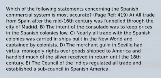 Which of the following statements concerning the Spanish commercial system is most accurate? (Page Ref: 419) A) All trade from Spain after the mid-16th century was funnelled through the city of Madrid. B) The intent of the consulado was to keep prices in the Spanish colonies low. C) Nearly all trade with the Spanish colonies was carried in ships built in the New World and captained by colonists. D) The merchant guild in Seville had virtual monopoly rights over goods shipped to America and handled much of the silver received in return until the 18th century. E) The Council of the Indies regulated all trade and established a sub-council in Spanish America.