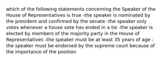 which of the following statements concerning the Speaker of the House of Representatives is true -the speaker is nominated by the president and confirmed by the senate -the speaker only votes whenever a house vote has ended in a tie -the speaker is elected by members of the majority party in the House of Representatives -the speaker must be at least 35 years of age -the speaker must be endorsed by the supreme court because of the importance of the position