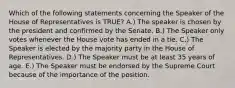 Which of the following statements concerning the Speaker of the House of Representatives is TRUE? A.) The speaker is chosen by the president and confirmed by the Senate. B.) The Speaker only votes whenever the House vote has ended in a tie. C.) The Speaker is elected by the majority party in the House of Representatives. D.) The Speaker must be at least 35 years of age. E.) The Speaker must be endorsed by the Supreme Court because of the importance of the position.