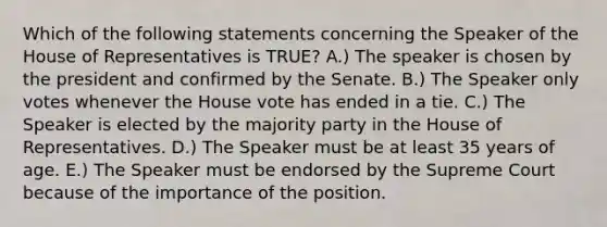 Which of the following statements concerning the Speaker of the House of Representatives is TRUE? A.) The speaker is chosen by the president and confirmed by the Senate. B.) The Speaker only votes whenever the House vote has ended in a tie. C.) The Speaker is elected by the majority party in the House of Representatives. D.) The Speaker must be at least 35 years of age. E.) The Speaker must be endorsed by the Supreme Court because of the importance of the position.