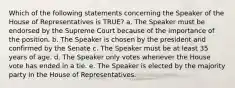 Which of the following statements concerning the Speaker of the House of Representatives is TRUE? a. The Speaker must be endorsed by the Supreme Court because of the importance of the position. b. The Speaker is chosen by the president and confirmed by the Senate c. The Speaker must be at least 35 years of age. d. The Speaker only votes whenever the House vote has ended in a tie. e. The Speaker is elected by the majority party in the House of Representatives.