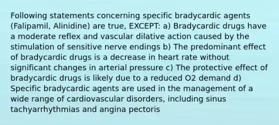 Following statements concerning specific bradycardic agents (Falipamil, Alinidine) are true, EXCEPT: a) Bradycardic drugs have a moderate reflex and vascular dilative action caused by the stimulation of sensitive nerve endings b) The predominant effect of bradycardic drugs is a decrease in heart rate without significant changes in arterial pressure c) The protective effect of bradycardic drugs is likely due to a reduced O2 demand d) Specific bradycardic agents are used in the management of a wide range of cardiovascular disorders, including sinus tachyarrhythmias and angina pectoris