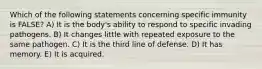 Which of the following statements concerning specific immunity is FALSE? A) It is the body's ability to respond to specific invading pathogens. B) It changes little with repeated exposure to the same pathogen. C) It is the third line of defense. D) It has memory. E) It is acquired.