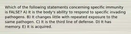 Which of the following statements concerning specific immunity is FALSE? A) It is the body's ability to respond to specific invading pathogens. B) It changes little with repeated exposure to the same pathogen. C) It is the third line of defense. D) It has memory. E) It is acquired.