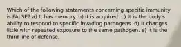 Which of the following statements concerning specific immunity is FALSE? a) It has memory. b) It is acquired. c) It is the body's ability to respond to specific invading pathogens. d) It changes little with repeated exposure to the same pathogen. e) It is the third line of defense.