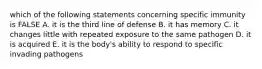 which of the following statements concerning specific immunity is FALSE A. it is the third line of defense B. it has memory C. it changes little with repeated exposure to the same pathogen D. it is acquired E. it is the body's ability to respond to specific invading pathogens