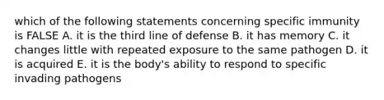 which of the following statements concerning specific immunity is FALSE A. it is the third line of defense B. it has memory C. it changes little with repeated exposure to the same pathogen D. it is acquired E. it is the body's ability to respond to specific invading pathogens