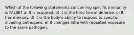 Which of the following statements concerning specific immunity is FALSE? a) It is acquired. b) It is the third line of defense. c) It has memory. d) It is the body's ability to respond to specific invading pathogens. e) It changes little with repeated exposure to the same pathogen.