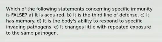 Which of the following statements concerning specific immunity is FALSE? a) It is acquired. b) It is the third line of defense. c) It has memory. d) It is the body's ability to respond to specific invading pathogens. e) It changes little with repeated exposure to the same pathogen.