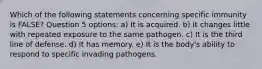 Which of the following statements concerning specific immunity is FALSE? Question 5 options: a) It is acquired. b) It changes little with repeated exposure to the same pathogen. c) It is the third line of defense. d) It has memory. e) It is the body's ability to respond to specific invading pathogens.