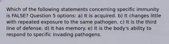 Which of the following statements concerning specific immunity is FALSE? Question 5 options: a) It is acquired. b) It changes little with repeated exposure to the same pathogen. c) It is the third line of defense. d) It has memory. e) It is the body's ability to respond to specific invading pathogens.