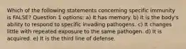 Which of the following statements concerning specific immunity is FALSE? Question 1 options: a) It has memory. b) It is the body's ability to respond to specific invading pathogens. c) It changes little with repeated exposure to the same pathogen. d) It is acquired. e) It is the third line of defense.