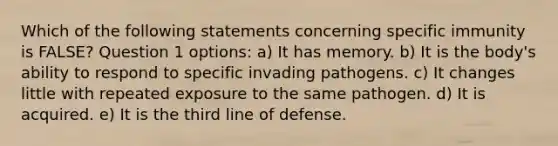 Which of the following statements concerning specific immunity is FALSE? Question 1 options: a) It has memory. b) It is the body's ability to respond to specific invading pathogens. c) It changes little with repeated exposure to the same pathogen. d) It is acquired. e) It is the third line of defense.