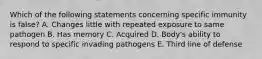 Which of the following statements concerning specific immunity is false? A. Changes little with repeated exposure to same pathogen B. Has memory C. Acquired D. Body's ability to respond to specific invading pathogens E. Third line of defense