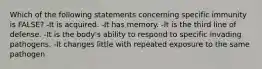 Which of the following statements concerning specific immunity is FALSE? -It is acquired. -It has memory. -It is the third line of defense. -It is the body's ability to respond to specific invading pathogens. -It changes little with repeated exposure to the same pathogen
