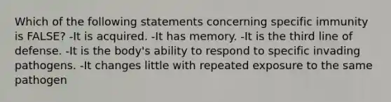 Which of the following statements concerning specific immunity is FALSE? -It is acquired. -It has memory. -It is the third line of defense. -It is the body's ability to respond to specific invading pathogens. -It changes little with repeated exposure to the same pathogen