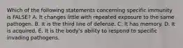 Which of the following statements concerning specific immunity is FALSE? A. It changes little with repeated exposure to the same pathogen. B. It is the third line of defense. C. It has memory. D. It is acquired. E. It is the body's ability to respond to specific invading pathogens.