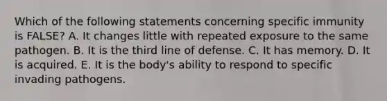 Which of the following statements concerning specific immunity is FALSE? A. It changes little with repeated exposure to the same pathogen. B. It is the third line of defense. C. It has memory. D. It is acquired. E. It is the body's ability to respond to specific invading pathogens.