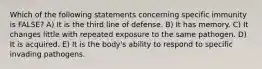 Which of the following statements concerning specific immunity is FALSE? A) It is the third line of defense. B) It has memory. C) It changes little with repeated exposure to the same pathogen. D) It is acquired. E) It is the body's ability to respond to specific invading pathogens.