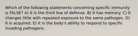 Which of the following statements concerning specific immunity is FALSE? A) It is the third line of defense. B) It has memory. C) It changes little with repeated exposure to the same pathogen. D) It is acquired. E) It is the body's ability to respond to specific invading pathogens.