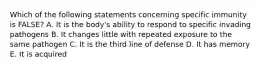 Which of the following statements concerning specific immunity is FALSE? A. It is the body's ability to respond to specific invading pathogens B. It changes little with repeated exposure to the same pathogen C. It is the third line of defense D. It has memory E. It is acquired