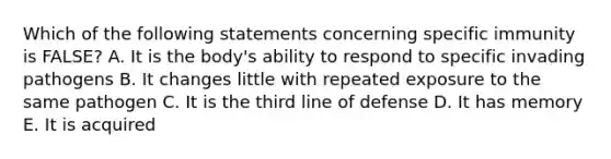 Which of the following statements concerning specific immunity is FALSE? A. It is the body's ability to respond to specific invading pathogens B. It changes little with repeated exposure to the same pathogen C. It is the third line of defense D. It has memory E. It is acquired