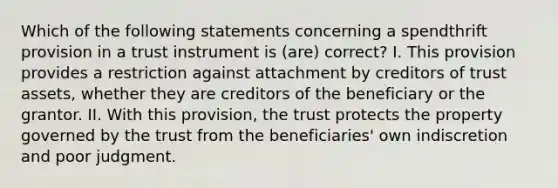 Which of the following statements concerning a spendthrift provision in a trust instrument is (are) correct? I. This provision provides a restriction against attachment by creditors of trust assets, whether they are creditors of the beneficiary or the grantor. II. With this provision, the trust protects the property governed by the trust from the beneficiaries' own indiscretion and poor judgment.