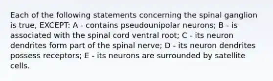 Each of the following statements concerning the spinal ganglion is true, EXCEPT: A - contains pseudounipolar neurons; B - is associated with <a href='https://www.questionai.com/knowledge/kkAfzcJHuZ-the-spinal-cord' class='anchor-knowledge'>the spinal cord</a> ventral root; C - its neuron dendrites form part of the spinal nerve; D - its neuron dendrites possess receptors; E - its neurons are surrounded by satellite cells.