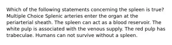 Which of the following statements concerning the spleen is true? Multiple Choice Splenic arteries enter the organ at the periarterial sheath. The spleen can act as a blood reservoir. The white pulp is associated with the venous supply. The red pulp has trabeculae. Humans can not survive without a spleen.