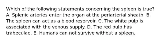 Which of the following statements concerning the spleen is true? A. Splenic arteries enter the organ at the periarterial sheath. B. The spleen can act as a blood reservoir. C. The white pulp is associated with the venous supply. D. The red pulp has trabeculae. E. Humans can not survive without a spleen.