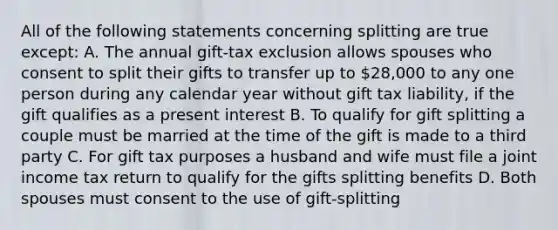 All of the following statements concerning splitting are true except: A. The annual gift-tax exclusion allows spouses who consent to split their gifts to transfer up to 28,000 to any one person during any calendar year without gift tax liability, if the gift qualifies as a present interest B. To qualify for gift splitting a couple must be married at the time of the gift is made to a third party C. For gift tax purposes a husband and wife must file a joint income tax return to qualify for the gifts splitting benefits D. Both spouses must consent to the use of gift-splitting