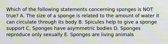 Which of the following statements concerning sponges is NOT true? A. The size of a sponge is related to the amount of water it can circulate through its body B. Spicules help to give a sponge support C. Sponges have asymmetric bodies D. Sponges reproduce only sexually E. Sponges are living animals