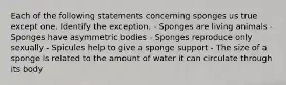 Each of the following statements concerning sponges us true except one. Identify the exception. - Sponges are living animals - Sponges have asymmetric bodies - Sponges reproduce only sexually - Spicules help to give a sponge support - The size of a sponge is related to the amount of water it can circulate through its body