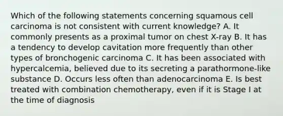 Which of the following statements concerning squamous cell carcinoma is not consistent with current knowledge? A. It commonly presents as a proximal tumor on chest X-ray B. It has a tendency to develop cavitation more frequently than other types of bronchogenic carcinoma C. It has been associated with hypercalcemia, believed due to its secreting a parathormone-like substance D. Occurs less often than adenocarcinoma E. Is best treated with combination chemotherapy, even if it is Stage I at the time of diagnosis