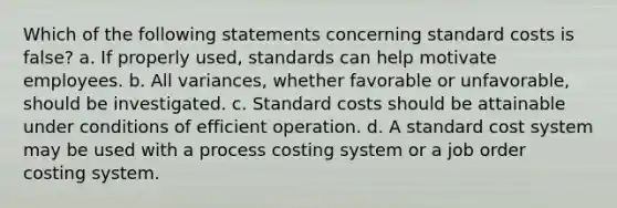 Which of the following statements concerning standard costs is false? a. If properly used, standards can help motivate employees. b. All variances, whether favorable or unfavorable, should be investigated. c. Standard costs should be attainable under conditions of efficient operation. d. A standard cost system may be used with a process costing system or a job order costing system.