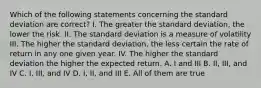 Which of the following statements concerning the standard deviation are correct? I. The greater the standard deviation, the lower the risk. II. The standard deviation is a measure of volatility III. The higher the standard deviation, the less certain the rate of return in any one given year. IV. The higher the standard deviation the higher the expected return. A. I and III B. II, III, and IV C. I, III, and IV D. I, II, and III E. All of them are true