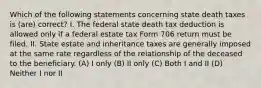 Which of the following statements concerning state death taxes is (are) correct? I. The federal state death tax deduction is allowed only if a federal estate tax Form 706 return must be filed. II. State estate and inheritance taxes are generally imposed at the same rate regardless of the relationship of the deceased to the beneficiary. (A) I only (B) II only (C) Both I and II (D) Neither I nor II