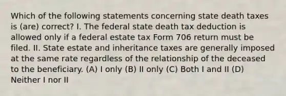 Which of the following statements concerning state death taxes is (are) correct? I. The federal state death tax deduction is allowed only if a federal estate tax Form 706 return must be filed. II. State estate and inheritance taxes are generally imposed at the same rate regardless of the relationship of the deceased to the beneficiary. (A) I only (B) II only (C) Both I and II (D) Neither I nor II