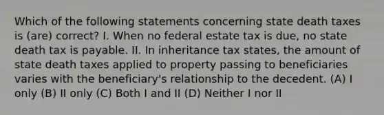 Which of the following statements concerning state death taxes is (are) correct? I. When no federal estate tax is due, no state death tax is payable. II. In inheritance tax states, the amount of state death taxes applied to property passing to beneficiaries varies with the beneficiary's relationship to the decedent. (A) I only (B) II only (C) Both I and II (D) Neither I nor II