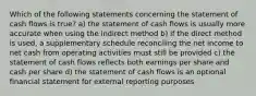 Which of the following statements concerning the statement of cash flows is true? a) the statement of cash flows is usually more accurate when using the indirect method b) if the direct method is used, a supplementary schedule reconciling the net income to net cash from operating activities must still be provided c) the statement of cash flows reflects both earnings per share and cash per share d) the statement of cash flows is an optional financial statement for external reporting purposes